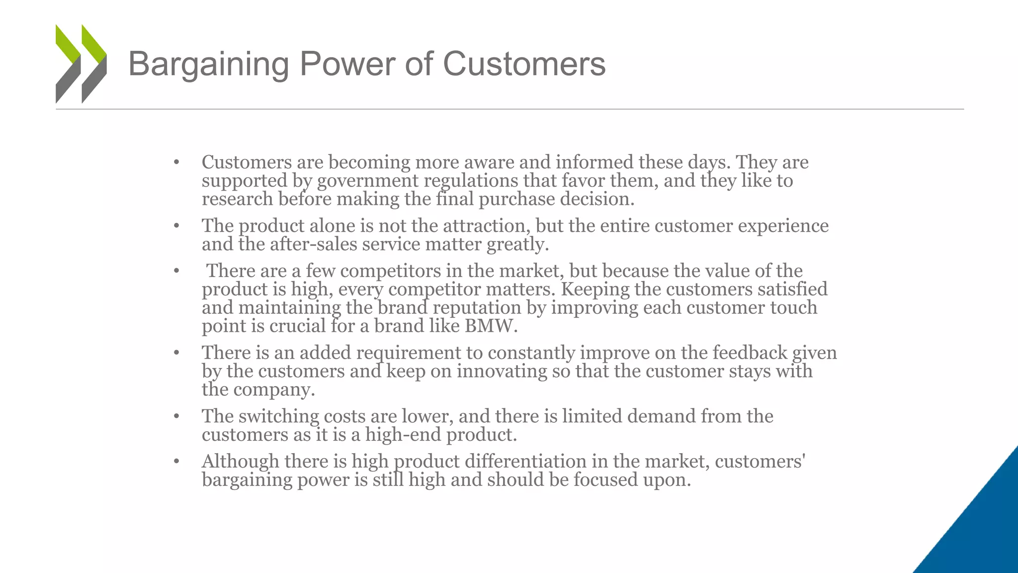 • Customers are becoming more aware and informed these days. They are
supported by government regulations that favor them, and they like to
research before making the final purchase decision.
• The product alone is not the attraction, but the entire customer experience
and the after-sales service matter greatly.
• There are a few competitors in the market, but because the value of the
product is high, every competitor matters. Keeping the customers satisfied
and maintaining the brand reputation by improving each customer touch
point is crucial for a brand like BMW.
• There is an added requirement to constantly improve on the feedback given
by the customers and keep on innovating so that the customer stays with
the company.
• The switching costs are lower, and there is limited demand from the
customers as it is a high-end product.
• Although there is high product differentiation in the market, customers'
bargaining power is still high and should be focused upon.
Bargaining Power of Customers
 