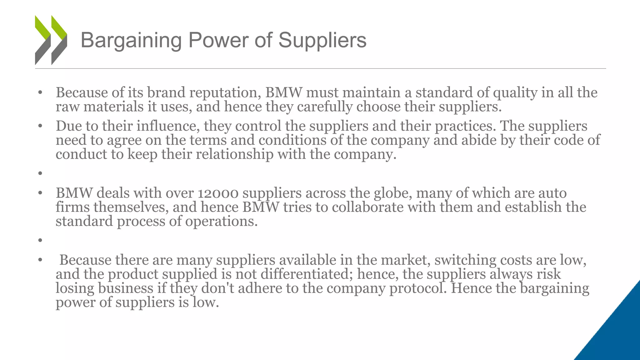 • Because of its brand reputation, BMW must maintain a standard of quality in all the
raw materials it uses, and hence they carefully choose their suppliers.
• Due to their influence, they control the suppliers and their practices. The suppliers
need to agree on the terms and conditions of the company and abide by their code of
conduct to keep their relationship with the company.
•
• BMW deals with over 12000 suppliers across the globe, many of which are auto
firms themselves, and hence BMW tries to collaborate with them and establish the
standard process of operations.
•
• Because there are many suppliers available in the market, switching costs are low,
and the product supplied is not differentiated; hence, the suppliers always risk
losing business if they don't adhere to the company protocol. Hence the bargaining
power of suppliers is low.
Bargaining Power of Suppliers
 