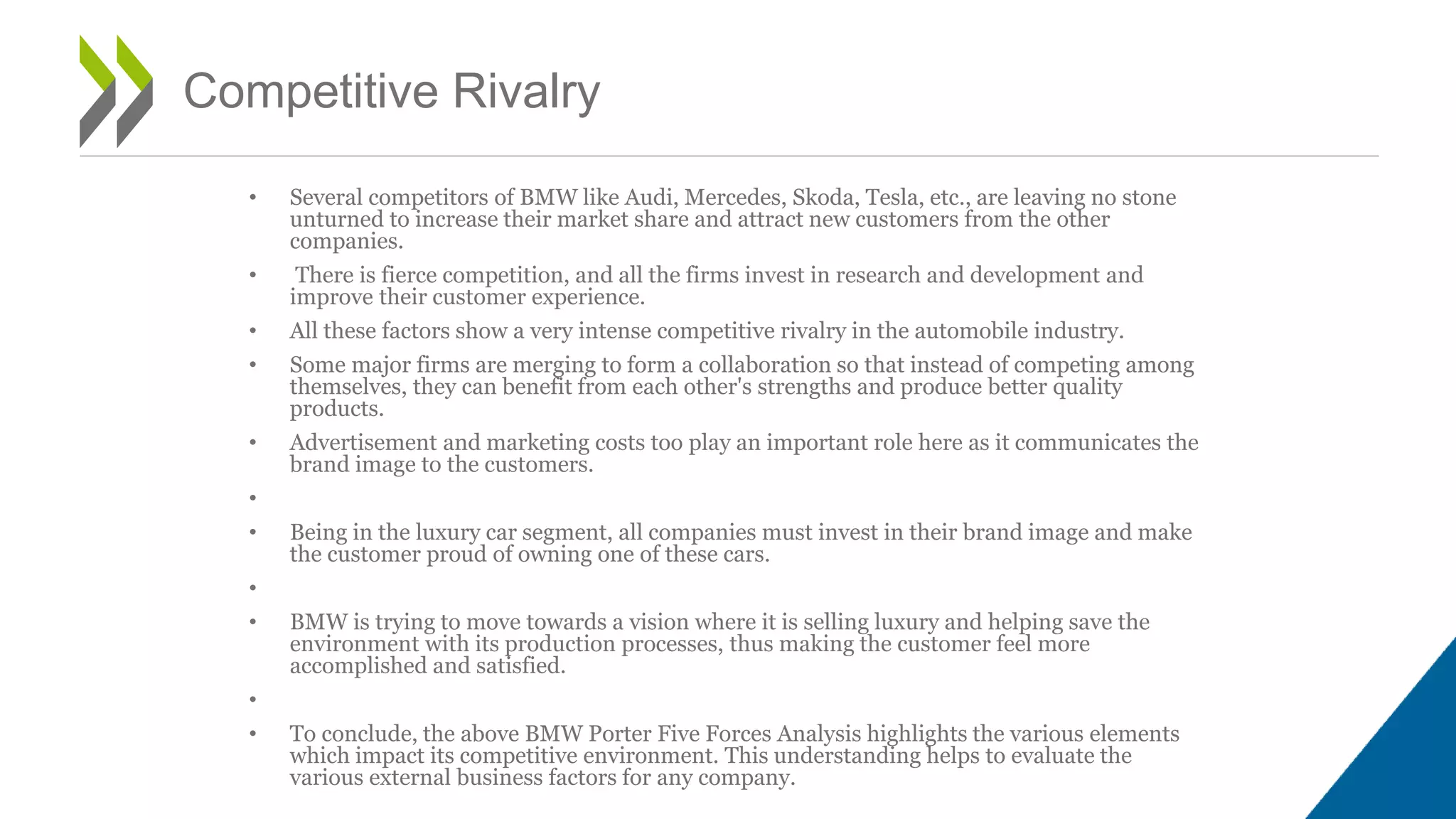 • Several competitors of BMW like Audi, Mercedes, Skoda, Tesla, etc., are leaving no stone
unturned to increase their market share and attract new customers from the other
companies.
• There is fierce competition, and all the firms invest in research and development and
improve their customer experience.
• All these factors show a very intense competitive rivalry in the automobile industry.
• Some major firms are merging to form a collaboration so that instead of competing among
themselves, they can benefit from each other's strengths and produce better quality
products.
• Advertisement and marketing costs too play an important role here as it communicates the
brand image to the customers.
•
• Being in the luxury car segment, all companies must invest in their brand image and make
the customer proud of owning one of these cars.
•
• BMW is trying to move towards a vision where it is selling luxury and helping save the
environment with its production processes, thus making the customer feel more
accomplished and satisfied.
•
• To conclude, the above BMW Porter Five Forces Analysis highlights the various elements
which impact its competitive environment. This understanding helps to evaluate the
various external business factors for any company.
Competitive Rivalry
 