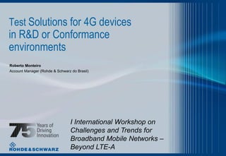 Test Solutions for 4G devices

in R&D or Conformance
environments
Roberto Monteiro
Account Manager (Rohde & Schwarz do Brasil)

I International Workshop on
Challenges and Trends for
Broadband Mobile Networks –
Beyond LTE-A

 
