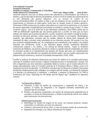 Universidad de Concepción
Facultad de Educación
Postítulo en Lenguaje y Comunicación, 2º Ciclo Básico
Medios Masivos de Comunicación                        Prof. Lester Aliaga Castillo   Junio de 2011.
desarrollo educativo provocó un debate estéril entre educadores y comunicadores, que todavía se
arrastra, y que ha desviado la atención del problema: el nuevo rol de los medios de comunicación no
es una disfunción del proceso educativo, sino un síntoma de cambio de ese
proceso.(Fontcuberta,2003). El cambio se debe a que nos hallamos en una sociedad en la que el
conocimiento se encuentra en todas partes, hecho que no siempre asume el sistema educativo.
Silverstone (1999) sostiene que los medios están ahora en el centro de la experiencia, en el corazón
de nuestra capacidad o incapacidad para encontrarle un sentido al mundo en que vivimos. Y, cómo
el mismo sugiere, esta es la razón por la que deberíamos estudiarlos. Rich (2001) afirma que en
1900 ser alfabetizado significaba que una persona podía leer y escribir, en tanto que en nuevo
milenio ello implica que la persona pueda leer, escribir, interpretar una amplia variedad de medios,
incluidos la televisión, películas, vídeos, juegos de video e Internet. A ese respecto Buckhingham
recuerda que deberíamos reconocer que los medios, además de formar parte integrante del
entramado de niños y jóvenes, están incrustados en sus relaciones sociales. De acuerdo a eso, hay
que reconocer obligatoriamente que las competencias que contribuyen a dar sentido a los medios
muestran una distribución social, y que diferentes grupos sociales manifiestan diferentes
orientaciones respecto a los medios, y los utilizan de distinta manera. Según la Academia
Americana de Pediatría, una persona educada en medios es aquella capaz de comprender que todos
los mensajes inciden en el entendimiento que tenemos del mundo, que estos son cuidadosamente
construidos , que cada individuo los interpreta de distinto modo y que los medios representan una
poderosa fuerza económica y social de la sociedad contemporánea. (AAP, 1999).

Cuando se analizan las diferentes dimensiones que tienen los medios en la sociedad actual parece
claro que el ciudadano actual necesita y adquirir competencias para su interpretación y manejo. Por
ello es importante que sean conocidos y aprendidos desde la escuela y que el sistema educativo los
integre adecuadamente, tanto en el diseño curricular de la Enseñanza Básica y Media, como en la
formación inicial de los docentes. La UNESCO considera que la Educación en Medios forma parte
del derecho fundamental de todo ciudadano, en cualquier país del mundo, a la libertad de expresión
y el derecho a la información, y contribuye a establecer y mantener la Democracia. En 1999 la
Conferencia de Viena “Educating for the Media and the Digital Age” estableció los siguientes
criterios:


           La Educación en Medios:
              Concierne a todos los medios de comunicación y comprende los textos y los
              gráficos, el sonido, las fotografías y las imágenes animadas, transmitidas por
              cualquier tipo de tecnología.
              Permite a las personas comprender a los medios de comunicación empleados por la
              sociedad y su forma de funcionamiento, y facilita la facultad de utilizar esos medios
              para comunicarse con otras personas.

           Garantiza que las personas:
              Identifiquen las fuentes (el origen) de los textos, sus intereses políticos, sociales,
              comerciales y/o culturales, así como sus contextos.
              Analicen y reaccionen de forma crítica y creen sus propios medios de comunicación.
              Interpreten los mensajes y los valores ofrecidos por los medios.


                                                                                                 11
 