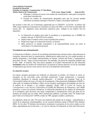 Universidad de Concepción
Facultad de Educación
Postítulo en Lenguaje y Comunicación, 2º Ciclo Básico
Medios Masivos de Comunicación                        Prof. Lester Aliaga Castillo   Junio de 2011.
               Obtengan o soliciten el acceso a los medios de comunicación tanto para la recepción
               como para la producción.
               Escojan los medios de comunicación apropiados para que los jóvenes puedan
               comunicar sus propios mensajes o historias y llegar a sus propias audiencias.

De acuerdo a todo ello, en el Seminario organizado por la UNESCO en Sevilla en febrero del
2002, al que siguieron el encuentro en Tesalónica en marzo del 2003 y en El Cairo en diciembre del
mismo año, se adoptaron varias decisiones operativas para trabajar en ese ámbito. Son las
siguientes:

           La Educación en medios trata sobre la enseñanza y el aprendizaje con y SOBRE los
           medios, más que A TRAVÉS de los medios.
           Implica tanto el análisis crítico como la producción creativa
           Puede tener lugar en la educación formal y no formal
           Debe promover el sentido comunitario y de responsabilidad social, así como el
           crecimiento y la realización personal.

Necesidad de una sistematización

La Educación en Medios, a través de sus distintas denominaciones (lectura crítica, educación para la
recepción, educación para la comunicación, alfabetización audiovisual etc.) ha estado presente en
muchos programas y actividades internacionales en Europa, América del Norte y Latinoamérica,
gran parte con una larga y exitosa trayectoria. Sin embargo, son pocas las respuestas globales que
se han dado al respecto. Hay muy pocos ejemplos en el plano internacional de una educación
sistemática sobre los medios de comunicación. En general el sistema educativo no les ha concedido
la importancia que merece como actores clave de la sociedad del conocimiento.

La situación europea

Los países europeos presentan una tradición en educación en medios. En Francia su inicio se
encuentra en los cine-clubs como actividad extraescolar. Luego instituciones y corrientes
científicas abordaron la relación medios-educación : el Instituto del Lenguaje Total de la
Universidad Católica de Lyon, el Centro de Investigación y Documentación Pedagógica (CRDP) y,
sobre todo, los trabajos de Barthes y Metz con los estudios semiológicos del lenguaje con foco en
el análisis de la imagen y sus códigos culturales. Desde 1982 el Centre de Liaison de
l´énseignement et des moyens d´information (CLEMI) del Ministerio de Educación y del CRDP
promueve, a través de acciones formativas, la utilización pluralista de los medios de información
en la enseñanza, para favorecer una mejor comprensión e interpretación crítica por parte de los
alumnos del mundo que les rodea. Otras instituciones públicas y privadas como "El Audiovisual
para Todos en la Educación" (APTE) creado en 1986, agrupan a padres y profesores.

En Inglaterra, desde los años 30 existe una tradición del estudio de la imagen - especialmente a
través de la educación cinematográfica- en las escuelas británicas desde el British Film Institute
(BFI). En los años 70 distintos movimientos reclamaron la presencia de los otros medios en las
aulas, especialmente de la televisión y se creó la «Society for Education in Film and Television»


                                                                                                 12
 