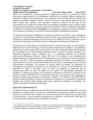Universidad de Concepción
Facultad de Educación
Postítulo en Lenguaje y Comunicación, 2º Ciclo Básico
Medios Masivos de Comunicación                        Prof. Lester Aliaga Castillo               Junio de 2011.
(SEFT). En la década de los 80 se consolida su integración curricular. Las acciones de ambas
instituciones, junto al aporte de Len Masterman, confluyen en el «modelo británico original de la
Educación en Medios de Comunicación». En la década de los 90, más del 40% de los centros de
educación secundaria británicos ofrecían cursos de este tipo y todo alumno mayor de 16 años
podía escoger estas materias como opcionales. Destaca el proyecto de los años 80 «El
conocimiento de los medios de comunicación en la enseñanza secundaria» para el análisis crítico
de las producciones fílmicas y televisivas (British Film Institute, 1990). Sin embargo la Educación
en Medios no se integró de forma sistemática en los programas escolares, por la escasa formación
de los docentes y la ausencia de un modelo teórico que guiara y fundamentara su práctica.

En Alemania la Educación en Medios de Comunicación difiere de un Estado a otro, integrándose
en todos los niveles educativos (Baviera) o bien por medio de experiencias puntuales. En 1992 se
analizaron los distintos programas de Educación para los Medios del país El organismo que ha
asumido el rol principal es el Instituto de Cine e Imagen para las Ciencias y la Educación.

En España los cine-clubs fueron el punto de partida de la educación en medios. La Ley General de
Educación (LGE, en los 70) supuso, no sólo un cambio estructural de la enseñanza, sino también la
apertura de los medios audiovisuales en la escuela. En los 80 se impulsaron planes de introducción
de los periódicos en el aula (Programa Prensa-Escuela), el uso de las nuevas tecnologías y la
informática (Programas Atenea, Alhambra, etc.) y la utilización didáctica de los medios
audiovisuales (Programas Mercurio, Zahara XXI, etc.). Sin embargo no se acompañaron de
propuestas globales de Educación para la Comunicación y no se trataron en el nivel de formación
docente. Aún así, en 1990 se reconoce la importancia social de los medios y la necesidad de la
actualización de la escuela. En las Universidades prevalece todavía una perspectiva de los medios
excesivamente tecnológica. Sin embargo los nuevos planes de estudio, las propuestas de
investigación, la innovación curricular de las Facultades de Ciencias de la Información, los
programas de master y doctorado, como de cursos de postgrado en Educación para la
Comunicación abren vías para un cambio en este sentido. Las comunidades autónomas de
Andalucía y Cataluña son pioneras en la formación de docentes en Educación en Medios. En la
primera, el grupo COMUNICAR ha desarrollado desde hace más de quince años programas de
formación continua para profesores en Educación en Medios. En Cataluña el curso 2005/2006 el
gobierno autónomo pondrá en marcha un programa de Educación en Comunicación Audiovisual
diseñado para alumnos desde Infantil, hasta ciclos superiores de Primaria y Secundaria, que
también contempla la formación de profesores.

Experiencias latinoamericanas2
En América Latina es posible apreciar una serie de declaraciones de buenas intenciones, así como
tendencias, en algunos países, en pro de la inclusión de la educación en medios en el sistema
educativo, ya sea como cursos aislados o en un nivel transversal. Sin embargo hay que señalar que
en muchos países y por el carácter instrumental de los objetivos, su orientación tiende más a la
comunicación en la educación, que a la educación en medios.


2
  Las referencias al estado de la Educación en Medios en los distintos países latinoamericanos se encuentran en la
investigación realizada por Patricia Castillo y Luciana Gastaldi del Gabinete de Comunicación y Educación de la
Universidad Autónoma de Barcelona. Publicada en la revista Comunicar. N°          enero 2005.


                                                                                                               13
 