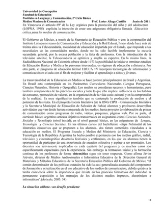 Universidad de Concepción
Facultad de Educación
Postítulo en Lenguaje y Comunicación, 2º Ciclo Básico
Medios Masivos de Comunicación                        Prof. Lester Aliaga Castillo   Junio de 2011.
En Venezuela el artículo 69º de la Ley orgánica para la protección del niño y del adolescente
(LOPNA, 1998) explícita la intención de crear una asignatura obligatoria llamada Educación
crítica para los medios de comunicación.

El Gobierno de México, a través de la Secretaría de Educación Pública y con la cooperación del
Instituto Latinoamericano de Comunicación y Educación y la Red Edusat, llevan desde hace más de
treinta años la Telesecundaria, modalidad de educación impartida por el Estado, que responde a las
necesidades de las comunidades rurales, donde no ha sido factible implementar la escuela
secundaria general, por la escasa población y la falta de profesores. Con la introducción de la
televisión satelital, la Telesecundaria se optimiza y amplía su espectro. En la misma línea, la
Radiodifusora Nacional de Colombia ofrece desde 1973 la posibilidad de iniciar o terminar estudios
de Educación Básica y Media a las personas interesadas, en régimen de educación a distancia. Por
otra parte, el programa de educación formal EDUCA TV incorpora tecnologías de información y
comunicación en el aula con el fin de mejorar y facilitar el aprendizaje a niños y jóvenes.

La transversalidad de la Educación en Medios se hace patente principalmente en Brasil y Argentina.
En Brasil está contemplada en los Parámetros Curriculares Nacionales (Lengua Portuguesa,
Ciencias Naturales, Historia y Geografía). Los medios se consideran recursos y herramientas, pero
también componentes de las prácticas sociales y todo lo que ello implica: influencia en los hábitos
de consumo, promoción de valores, en la organización de la vida socio-cultural y en la comprensión
de la realidad. Es muy significativo también que se contemple la producción de medios y el
potencial de las redes. En el proyecto Escola Interativa (de la ONG CIPO – Comunicação Interativa
y la Secretaria Municipal de Educación de Salvador de Bahía) alumnos y profesores desarrollan
actividades que van desde lectura comparada de los medios, hasta proyecto de elaboración de piezas
de comunicación como programas de radio, videos, pasquines, páginas web. Por su parte, el
currículo básico argentino articula objetivos transversales en asignaturas como Ciencias Naturales,
Sociales y Tecnología (nivel inicial); en el nivel general básico, en las asignaturas de Lengua,
Tecnología y Ciencias Sociales. En los últimos cursos del bachillerato -etapa Polimodal de los
itinerarios educativos que se proponen a los alumnos- dos tienen contenidos vinculados a la
educación en medios. El Programa Escuela y Medios del Ministerio de Educación, Ciencia y
Tecnología de la República Argentina ha hecho posible experiencia con los medios gráfico, radial,
televisivo y cinematográfico desarrolla festivales y certámenes, en los que los alumnos tienen la
oportunidad de participar de una experiencia de creación colectiva y aspirar a ser premiados. Los
docentes son activamente implicados en cada capítulo del programa y en muchos casos son
específicamente capacitados para la experiencia. Sin embargo la formación inicial y la formación
continua de los profesores de forma sistemática sigue sin tener respuesta. Como afirma Javier
Arévalo, director de Medios Audiovisuales e Informática Educativa de la Dirección General de
Materiales y Métodos Educativos de la Secretaría Educación Pública del Gobierno de México “el
común denominador de las políticas estatales ha sido la casi generalizada ausencia del componente
de formación y actualización en el uso educativo de los medios de comunicación, debida quizás a la
tardía conciencia sobre la importancia que reviste en los procesos formativos del individuo la
permanente exposición a los mensajes de los distintos medios impresos, electrónicos e
informáticos”.(Arévalo, 2005: 54)

La situación chilena : un desafío pendiente



                                                                                                 14
 