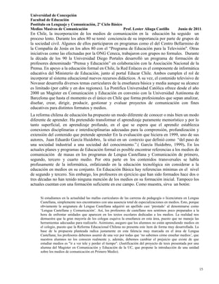 Universidad de Concepción
Facultad de Educación
Postítulo en Lenguaje y Comunicación, 2º Ciclo Básico
Medios Masivos de Comunicación                        Prof. Lester Aliaga Castillo                  Junio de 2011.
En Chile, la incorporación de los medios de comunicación en la educación ha seguido un
proceso lento. Durante los años 80 se tomó conciencia de su importancia por parte de grupos de
la sociedad civil. Algunos de ellos participaron en programas como el del Centro Bellarmino de
la Compañía de Jesús en los años 80 con el “Programa de Educación para la Televisión". Otras
iniciativas como las efectuadas por la ONG Ceneca, trabajaron con grupos no formales. Durante
la década de los 90 la Universidad Diego Portales desarrolló un programa de formación de
profesores denominado “Prensa y Educación” en colaboración con la Asociación Nacional de la
Prensa. En apoyo a la educación formal en Chile, la Red Enlaces es el componente de informática
educativa del Ministerio de Educación, junto al portal Educar Chile. Ambos cumplen el rol de
incorporar al sistema educacional nuevos recursos didácticos. A su vez, el contenido televisivo de
Novasur desarrolla diversos temas curriculares de la enseñanza básica y media aunque su alcance
es limitado (por cable y en dos regiones). La Pontifica Universidad Católica ofrece desde el año
2000 un Magister en Comunicación y Educación en convenio con la Universidad Autónoma de
Barcelona que hasta el momento es el único en Chile que forma profesionales que sepan analizar,
diseñar, crear, dirigir, producir, gestionar y evaluar proyectos de comunicación con fines
educativos para distintos formatos y medios.
La reforma chilena de educación ha propuesto un modo diferente de conocer o más bien un modo
diferente de aprender. Ha pretendido transformar el aprendizaje puramente memorístico y por lo
tanto superficial, en aprendizaje profundo, en el que se espera que el aprendiz establezca
conexiones disciplinarias e interdisciplinarias adecuadas para la comprensión, profundización y
extensión del contenido que pretende aprender En la evaluación que hiciera en 1999, uno de sus
autores, Juan Eduardo García Huidobro, la situó en un contexto que definió como “del paso de
una sociedad industrial a una sociedad del conocimiento.”.( García Huidobro, 1999). En los
actuales planes y programas de Educación formal es posible encontrar referencias a los medios de
comunicación de masas en los programas de Lengua Castellana y Comunicación de primero,
segundo, tercero y cuarto medio. Por otra parte en los contenidos transversales se habla
profusamente de la informática, enfatizando en la educación tecnológica sin considerar a la
educación en medios en su conjunto. En Educación Básica hay referencias mínimas en el nivel
de segundo y tercero. Sin embargo, los profesores en ejercicio que han sido formados hace dos o
tres décadas no han tenido ninguna mención de los medios en su formación inicial. Tampoco los
actuales cuentan con una formación suficiente en ese campo. Como muestra, sirva un botón:


     Si estudiamos en la actualidad las mallas curriculares de las carreras de pedagogía o licenciatura en Lengua
     Castellana, simplemente nos encontramos con una ausencia total de especializaciones en medios. Esto, porque
     obviamente la asignatura de Lengua Castellana adquirió un apellido casi „prestado‟ al denominarse como
     „Lengua Castellana y Comunicación‟. Así, los profesores de castellano nos sentimos poco preparados a la
     hora de enfrentar unidades que aparecen en los textos escolares dedicadas a los medios. La realidad nos
     demuestra que la gran mayoría de los colegas esquiva la enseñanza en esta área, puesto que no maneja las
     herramientas adecuadas para realizarlo. Asimismo, aseguro que los alumnos no están aprendiendo medios en
     el colegio, puesto que la Reforma Educacional Chilena no presenta este ítem de forma muy desarrollada. La
     base de la propuesta planteada radica justamente en esta falencia muy marcada en el área de Lengua
     Castellana; los profesores debemos asumir de una vez por todas que „no sabemos cómo enseñar medios‟, que
     nuestros alumnos no los conocen realmente y, además, debemos cambiar el prejuicio que existe de que
     estudiar medios es "ir a ver tele y perder el tiempo". (Justificación del proyecto de tesis presentada por una
     alumna del Magister en Comunicación y Educación de la UC, que propone la introducción de una unidad
     sobre los medios de comunicación en Primero Medio).



                                                                                                                      15
 