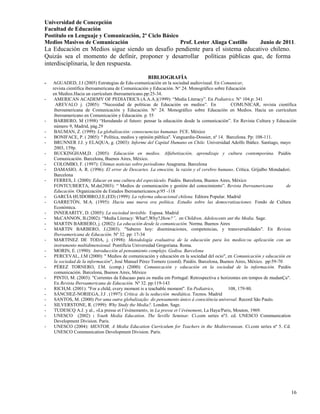 Universidad de Concepción
Facultad de Educación
Postítulo en Lenguaje y Comunicación, 2º Ciclo Básico
Medios Masivos de Comunicación                        Prof. Lester Aliaga Castillo                        Junio de 2011.
La Educación en Medios sigue siendo un desafío pendiente para el sistema educativo chileno.
Quizás sea el momento de definir, proponer y desarrollar políticas públicas que, de forma
interdisciplinaria, le den respuesta.

                                                  BIBLIOGRAFÍA
-   AGUADED, J.I (2005) Estrategias de Edu-comunicación en la sociedad audiovisual. En Comunicar,
    revista científica iberoamericana de Comunicación y Educación. N° 24. Monográfico sobre Educación
    en Medios.Hacia un currículum iberoamericano.pp:25-34.
-    AMERICAN ACADEMY OF PEDIATRICS (A.A.A.)(1999): “Media Literacy”. En Pediatrics. N° 104.p: 341
      AREVALO j. (2005): “Necesidad de políticas de Educación en medios”. En                   COMUNICAR, revista científica
     iberoamericana de Comunicación y Educación. N° 24. Monográfico sobre Educación en Medios. Hacia un currículum
     iberoamericano en Comunicación y Educación. p. 55
-    BARBERO, M (1998) “Heredando el futuro: pensar la educación desde la comunicación”. En Revista Cultura y Educación
     número 9, Madrid, pág.29
-    BAUMAN, Z. (1999): La globalización: consecuencias humanas. FCE. México
-    BONIFACE, P. ( 2005): " Política, medios y opinión pública". Vanguardia-Dossier, nº 14. Barcelona. Pp: 108-111.
-    BRUNNER J.J. y ELAQUA, g. (2003): Informe del Capital Humano en Chile. Universidad Adolfo Ibáñez. Santiago, mayo
     2003, 159p.
-    BUCKINGHAM,D. (2005): Educación en medios. Alfabetización, aprendizaje y cultura contemporána. Paidós
     Comunicación. Barcelona, Buenos Aires, México.
-    COLOMBO, F. (1997): Últimas noticias sobre periodismo Anagrama. Barcelona
-    DAMASIO, A. R. (1996): El error de Descartes. La emoción, la razón y el cerebro humano. Crítica. Grijalbo Mondadori.
     Barcelona
-    FERRES, J. (2000): Educar en una cultura del espectáculo. Paidós. Barcelona, Buenos Aires, México
     FONTCUBERTA, M.de(2003): “ Medios de comunicación y gestión del conocimiento”. Revista Iberoamericana                de
     Educación. Organización de Estados Iberoamericanos.p:95 -118
-    GARCÍA HUIDOBRO,J.E.(ED) (1999): La reforma educacional chilena. Editora Popular. Madrid
-    GARRETÓN, M.A. (1995): Hacia una nueva era política. Estudio sobre las democratizaciones. Fondo de Cultura
     Económica.
-    INNERARITY, D. (2005): La sociedad invisible. Espasa. Madrid
-    McCANNON, B.(2002): “Media Literacy: What?,Why?,How?”, en Children, Adolescents ant the Media. Sage.
-    MARTIN BARBERO, j. (2002): La educación desde la comunicación. Norma. Buenos Aires
-    MARTIN BARBERO, J.(2003): "Saberes hoy: diseminaciones, competencias, y transversalidades". En Revista
     Iberoamericana de Educación. Nº 32. pp: 17-34
-    MARTINEZ DE TODA, j. (1998): Metodología evaluativa de la educación para los medios:su aplicación con un
     instrumento multidimensional. Pontificia Universidad Gregoriana. Roma.
-    MORIN, E. (1990): Introducción al pensamiento complejo. Gedisa. Barcelona
-    PERCEVAL, J.M (2000): " Medios de comunicación y educación en la sociedad del ocio", en Comunicación y educación en
     la sociedad de la información", José Manuel Pérez Tornero (coord). Paidós. Barcelona, Buenos Aires, México. pp:59-70
-    PÉREZ TORNERO, J.M. (comp.) (2000): Comunicación y educación en la sociedad de la información. Paidós
     comunicación. Barcelona, Buenos Aires, México
-    PINTO, M. (2003): "Correntes da Educaao para os media em Portugal: Retrospectiva e horizontes em tempos de mudanÇa".
     En Revista Iberoamericana de Educación. Nº 32. pp:119-143
-    RICH,M. (2001): "For a child, every moment is a teachable moment". En Pediatrics,        108, 179-80.
-    SÁNCHEZ-NORIEGA, J.J . (1997): Crítica de la seducción mediática. Tecnos. Madrid
-    SANTOS, M. (2000) Por uma outra globalização: do pensamento único à consciência universal. Record São Paulo.
-    SILVERSTONE, R. (1999): Why Study the Media?. London. Sage.
-    TUDESCQ A.J. y al., «La presse et l‟événement», in La presse et l’événement, La Haya/Paris, Mouton, 1969.
-    UNESCO (2002) : Youth Media Education. The Seville Seminar. Ci.com series nº3. cd. UNESCO Communication
     Development Division. Paris.
-    UNESCO (2004): MENTOR, A Media Education Currículum for Teachers in the Mediterranean. Ci.com series nº 5. Cd.
     UNESCO Communication Development Division. Paris.




                                                                                                                         16
 