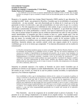 Universidad de Concepción
Facultad de Educación
Postítulo en Lenguaje y Comunicación, 2º Ciclo Básico
Medios Masivos de Comunicación                        Prof. Lester Aliaga Castillo                 Junio de 2011.
       (…)La exhibición se ha convertido en requisito indispensable para alcanzar el éxito y la fama. Hoy no puede
       pensarse en conseguir lo que se considera el triunfo social sin una adecuada puesta en escena. (Ferrés, 2000:
       20-22)

Respecto a lo segundo, desde hace tiempo Daniel Innerarity (2005) analiza lo que denomina “la
sociedad invisible” desde una perspectiva filosófica. Considera que la invisibilidad es la principal
contradicción en una sociedad que está obsesionada por la cultura de lo visual que se ha ido
generando en torno a la televisión, y que está acostumbrada a no creer salvo lo que ve y a creerse
todo lo que ve. Por ello asignamos a la visibilidad un valor central, al que se asocian otros como la
sinceridad, la autenticidad, la inmediatez o la transparencia. Su hipótesis es que desde hace tiempo
esa visibilidad se ha vuelto problemática o ficticia. Uno tiene la impresión de que todo está a la
vista, pero al mismo tiempo los poderes que de verdad nos determinan son cada vez más invisibles,
menos identificables. La pregunta que todo el mundo se hace es: ¿quién manda aquí? Tras las
apariencias se abre una fosa indescifrable donde se ocultan los verdaderos significados de las cosas
que nos pasan. La sociedad cada vez se entiende menos a partir de las acciones visibles de
individuos concretos; se establece como una trama a partir de interacciones complejas y difíciles de
identificar. Innerarity plantea una cuestión central: existe una ceguera propia de la excesiva
visibilidad, que ver no es lo mismo que comprender. Y la relaciona directamente con los medios de
comunicación.

       La filosofía contemporánea (podemos pensar en autores como Heidegger ,Derrida, Blanchot, Bataille o Lacan)
       ha formulado esta paradoja de la visibilidad excesiva al señalar que hay una ausencia fundamental en el
       corazón de la mirada, la imposibilidad de la percepción del presente o de un acceso visual inmediato a la
       plenitud del ser. En el aspecto más concreto de la filosofía social esta inmediatez equívoca suele ser adjudicada
       fundamentalmente a la realidad construida y tramitada a través de los medios de comunicación. (…) La
       visibilidad y transparencia de los medios producen una ceguera específica: la profusión de imágenes y palabras
       saturan con una masa indiferenciada de hechos brutos, mediante una superficie espesa sobre un fondo
       indiferenciado que desorienta. En la era de lo visual, el secreto, lo invisible, está omnipresente en la ubicuidad
       de lo obvio. (Innerarity, 2005:52/53).


Innerarity no pretende enjuiciar a los medios ni formular un juicio moral. Considera que el
problema no consiste en que alguien se oculte deliberadamente, sino que se trata de una propiedad
del mundo en que vivimos, en virtud de la cual los poderes resultan invisibles, la representación
equívoca y las evidencias engañosas.

       Esta invisibilidad se debe a que la interdependencia sistémica de los actores en la economía, la política, la
       ciencia o el derecho se caracteriza por una ausencia de causas y responsabilidades identificables. Globalización
       significa en ese contexto que todo lo hacemos entre todos, por lo que las asignaciones de mérito y
       responsabilidad son muy difíciles (así solemos entenderlo cuando disminuimos los méritos económicos de un
       gobierno que simplemente ha aprovechado bien una coyuntura favorable, lo que no es poco, o relativizamos
       también los fracasos porque la gobernabilidad es más difícil que en otros tiempos y la mala suerte también rige
       en política). A la compleja división del trabajo le corresponde en un mundo globalizado una complicidad
       general, y a esta, una cierta irresponsabilidad generalizada (en el sentido más inocente de la expresión).
       (Innerarity 2005:56)


       Para Innerarity una de las exigencias de la sociedad actual es prever el presente. Y ese
presente no se nos entrega simplemente a la mirada sin un empeño teórico. “La sociedad actual-
afirma- es actualmente un asunto interpretativo”. La interpretación no implica acumular datos, sino


                                                                                                                       3
 