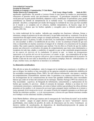 Universidad de Concepción
Facultad de Educación
Postítulo en Lenguaje y Comunicación, 2º Ciclo Básico
Medios Masivos de Comunicación                        Prof. Lester Aliaga Castillo    Junio de 2011.
aprehender significados. De acuerdo a Lorenzo Gomis lo que hacen los medios es, precisamente,
ofrecernos el presente social, que previamente construyen. El periodismo interpreta la realidad
social para que la gente pueda entenderla, adaptarse a ella y modificarla. El periodismo, pues, puede
considerarse un método de interpretación de la realidad social. "La interpretación periodística
pretende descifrar y comprender por medio del lenguaje la realidad de las cosas que han sucedido
en el mundo y se completa con el esfuerzo, también interpretativo, de hacerse cargo de la
significación y alcance que los hechos captados y escogidos para su difusión puedan tener"
(Gomis,1991:36).

La visión tradicional de los medios indicaba que cumplían tres funciones: informar, formar y
entretener, aunque la primera era la más relevante y la que había motivado su existencia. Una de las
características del papel central, aunque no siempre pertinente, que los medios de comunicación (y
entiendo por estos a la prensa, la radio, la televisión, los multimedia e Internet) están jugando hoy
en esta sociedad se debe a la redefinición de sus roles; la otra la constituye el hecho de que esos
roles se desarrollan en muchas ocasiones al margen de la voluntad y la consciencia de los propios
medios. Hay cuatro aspectos importantes que analizar. Uno de ellos es el hecho de que los medios
poseen una dimensión socializadora de pautas de comportamiento que tiene como destinatarios a
receptores de todo tipo, edades y condición; el segundo es que se han constituido progresivamente
en un espacio de ejercicio de la ciudadanía; el tercero es que es tienen un protagonismo
importante en la gestión del ocio de las personas y el cuarto es que son contenedores de un tipo
de saber que los convierte en agentes educativos, que se suman a los tradicionales de la escuela o la
familia. Cada uno de esos roles se desarrolla en un contexto complejo, lleno de contradicciones en
el que, muchas veces, sus objetivos se mezclan o se confunden.

La dimensión socializadora

Más allá de su tarea de mediadores entre la imagen de la realidad que construyen y el público al
que se dirigen, los medios se han convertido en las agencias centrales de producción simbólica de
las sociedades contemporáneas (Pinto, 2003). No sólo ofrecen información sino pautas y modelos
de comportamiento. Permeabilizan nuestras vidas lo queramos o no, seamos conscientes o no. En
las investigaciones de las comunicaciones de masas han quedado establecidas cinco necesidades
básicas que están en la base del consumo de los mensajes. Sánchez Noriega (1997) las enuncia así:
Hay necesidades cognitivas, de búsqueda de información, conocimientos y explicaciones de los
hechos que suceden; b) afectivas: dónde el consumo de mensajes obedece a un deseo de vivir
vicariamente emociones y sentimientos, así como el placer estético que producen las obras artísticas
presentes en los medios; c) de integración personal, para conseguir mayor confianza en sí mismo y
status personal; d) de integración social , en cuanto el hecho de compartir mensajes es un factor que
facilita las relaciones sociales; y e) de entretenimiento y distracción que liberan tensiones creadas
en el trabajo o en las relaciones sociales y familiares.

Jesús Martin Barbero afirma que estamos ante la emergencia de “otra forma de razón” en la medida
que los medios juegan un papel decisivo porque designan un nuevo “sensorium”: nuevas
posibilidades, otros medios de percibir, de sentir, de relacionarse con los otros. Constituyen un
decisivo ámbito de socialización, de dispositivos de identificación/proyección de pautas de
comportamiento, estilos de vida y patrones de gusto.



                                                                                                   4
 