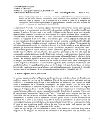 Universidad de Concepción
Facultad de Educación
Postítulo en Lenguaje y Comunicación, 2º Ciclo Básico
Medios Masivos de Comunicación                        Prof. Lester Aliaga Castillo               Junio de 2011.

       Estamos ante la configuración de un ecosistema comunicativo conformado no solo por nuevas máquinas o
       medios, sino por nuevos lenguajes, sensibilidades, saberes y escrituras, por la hegemonía de la experiencia
       audiovisual sobre la tipografía, y por la reintegración de la imagen al campo de la producción del
       conocimiento. Todo lo cual está incidiendo sobre lo que entendemos por comunicar como sobre las figuras del
       convivir y el sentido del lazo social. (Martin Barbero 2002: 2)

La denominada "sociedad red" presenta aspectos claramente contradictorios. Es una tecnología que
puede integrar a la persona, darle una dimensión más colectiva, o aislarla. Internet hace posible que
personas de culturas diferentes, que viven a miles de kilómetros de distancia y que nunca tendrán
oportunidad de conocerse personalmente, sean capaces de compartir aficiones, ideas y emociones.
Martín Barbero afirma que Internet no es la causa sino el resultado de la transformación del sujeto
humano, la proyección de un nuevo tipo de conocimiento que, a su vez, implica el surgimiento de
un nuevo ciudadano. Como ejemplo de integración narra un encuentro antiglobalización celebrado
en Brasil. "Ese nuevo ciudadano se reunió en número de ochenta mil en Porto Alegre, venido de
todos los rincones del mundo, de todas las religiones, de todos los oficios y sexos. Ochenta mil
personas que se reunieron en buena medida gracias a que Internet les permitió "estar juntos" antes,
al posibilitarles poner en común miedos y rabias, demandas y proyectos de una sociedad y un
mundo nuevos".(Martín Barbero,2003:28). Los ejemplos proliferan y la red está llena de
comunidades virtuales que reúnen a miles de personas en torno a objetivos comunes. Internet, pues,
es un ámbito donde la gente puede interactuar como nunca había podido hacerlo a lo largo de la
historia. Sin embargo Aguaded recuerda que, sin negar las potencialidades de la revolución
tecnológica y su concreción en la presencia de los medios de comunicación, estos también pueden
aislar a las personas, fomentando su individualismo ; por otra parte construyen muchas veces una
realidad social más preocupada por la estética que por la ética, en la que el espectáculo sin límites
hipnotiza las conciencias y promueve la homogeneización del pensamiento, sin permitir la crítica de
las minorías o de los disidentes de las formas culturales hegemónicas. (Aguaded, 2005:7)

Los medios, espacios para la ciudadanía

El segundo aspecto se refiere al hecho de que los medios son también un lugar privilegiado para
establecer pautas de ejercicio de la ciudadanía. Una de las características del actual sistema
mediático es el aumento progresivo de la interacción con sus audiencias, que cumplen un papel
activo y protagonista en el desarrollo y desempeño del propio sistema. Hacia los años 70 el
discurso dominante era la denuncia del gran poder de los medios frente a un público sin ninguna
capacidad de respuesta. Hace ya mucho tiempo que todas las investigaciones en comunicación han
negado la imagen del receptor pasivo, resignado consumidor de todo tipo de mensajes. El concepto
de receptor como "sujeto activo" (Martínez de Toda, 1998) es la de una persona que reacciona ante
los medios, disfruta con su uso, reflexiona sobre ellos, selecciona sus contenidos y es capaz de
interpretarlos. Y, además, y eso es importante, considera que los medios le ayudan a desarrollar su
identidad. Por lo tanto, la relación que existe entre el público y los medios no es unidireccional, tal
como se pensó durante demasiado tiempo, sino que existe una interacción que va en aumento, hasta
el punto en que actualmente puede hablarse de una "toma de poder" del receptor que está
modificando las condiciones de la producción de los medios.
Uno de los aspectos que está revolucionando el mundo de los medios en los últimos tiempos es la
irrupción de los bloggers: La aparición del fenómeno de los blog (sitios web de personas que



                                                                                                                5
 