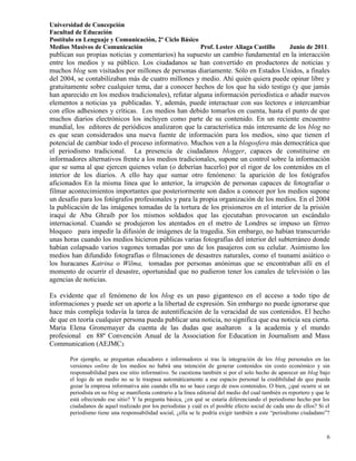 Universidad de Concepción
Facultad de Educación
Postítulo en Lenguaje y Comunicación, 2º Ciclo Básico
Medios Masivos de Comunicación                        Prof. Lester Aliaga Castillo                      Junio de 2011.
publican sus propias noticias y comentarios) ha supuesto un cambio fundamental en la interacción
entre los medios y su público. Los ciudadanos se han convertido en productores de noticias y
muchos blog son visitados por millones de personas diariamente. Sólo en Estados Unidos, a finales
del 2004, se contabilizaban más de cuatro millones y medio. Ahí quién quiera puede opinar libre y
gratuitamente sobre cualquier tema, dar a conocer hechos de los que ha sido testigo (y que jamás
han aparecido en los medios tradicionales), refutar alguna información periodística o añadir nuevos
elementos a noticias ya publicadas. Y, además, puede interactuar con sus lectores e intercambiar
con ellos adhesiones y críticas. Los medios han debido tomarlos en cuenta, hasta el punto de que
muchos diarios electrónicos los incluyen como parte de su contenido. En un reciente encuentro
mundial, los editores de periódicos analizaron que la característica más interesante de los blog no
es que sean considerados una nueva fuente de información para los medios, sino que tienen el
potencial de cambiar todo el proceso informativo. Muchos ven a la blogosfera más democrática que
el periodismo tradicional. La presencia de ciudadanos blogger, capaces de constituirse en
informadores alternativos frente a los medios tradicionales, supone un control sobre la información
que se suma al que ejercen quienes velan (o deberían hacerlo) por el rigor de los contenidos en el
interior de los diarios. A ello hay que sumar otro fenómeno: la aparición de los fotógrafos
aficionados En la misma línea que lo anterior, la irrupción de personas capaces de fotografiar o
filmar acontecimientos importantes que posteriormente son dados a conocer por los medios supone
un desafío para los fotógrafos profesionales y para la propia organización de los medios. En el 2004
la publicación de las imágenes tomadas de la tortura de los prisioneros en el interior de la prisión
iraquí de Abu Ghraib por los mismos soldados que las ejecutaban provocaron un escándalo
internacional. Cuando se produjeron los atentados en el metro de Londres se impuso un férreo
bloqueo para impedir la difusión de imágenes de la tragedia. Sin embargo, no habían transcurrido
unas horas cuando los medios hicieron públicas varias fotografías del interior del subterráneo donde
habían colapsado varios vagones tomadas por uno de los pasajeros con su celular. Asimismo los
medios han difundido fotografías o filmaciones de desastres naturales, como el tsunami asiático o
los huracanes Katrina o Wilma, tomadas por personas anónimas que se encontraban allí en el
momento de ocurrir el desastre, oportunidad que no pudieron tener los canales de televisión o las
agencias de noticias.

Es evidente que el fenómeno de los blog es un paso gigantesco en el acceso a todo tipo de
informaciones y puede ser un aporte a la libertad de expresión. Sin embargo no puede ignorarse que
hace más compleja todavía la tarea de autentificación de la veracidad de sus contenidos. El hecho
de que en teoría cualquier persona pueda publicar una noticia, no significa que esa noticia sea cierta.
Maria Elena Gronemayer da cuenta de las dudas que asaltaron a la academia y el mundo
profesional en 88ª Convención Anual de la Association for Education in Journalism and Mass
Communication (AEJMC):

       Por ejemplo, se preguntan educadores e informadores si tras la integración de los blog personales en las
       versiones online de los medios no habrá una intención de generar contenidos sin costo económico y sin
       responsabilidad para ese sitio informativo. Se cuestiona también si por el solo hecho de aparecer un blog bajo
       el logo de un medio no se le traspasa automáticamente a ese espacio personal la credibilidad de que pueda
       gozar la empresa informativa aún cuando ella no se hace cargo de esos contenidos. O bien, ¿qué ocurre si un
       periodista en su blog se manifiesta contrario a la línea editorial del medio del cual también es reportero y que le
       está ofreciendo ese sitio? Y la pregunta básica, ¿en qué se estaría diferenciando el periodismo hecho por los
       ciudadanos de aquel realizado por los periodistas y cuál es el posible efecto social de cada uno de ellos? Si el
       periodismo tiene una responsabilidad social, ¿ella se le podría exigir también a este “periodismo ciudadano”?



                                                                                                                        6
 