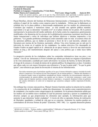 Universidad de Concepción
Facultad de Educación
Postítulo en Lenguaje y Comunicación, 2º Ciclo Básico
Medios Masivos de Comunicación                        Prof. Lester Aliaga Castillo               Junio de 2011.
        Desde una postura positiva, ¿qué es lo que los blog efectivamente están aportando o podrían aportar al
        periodismo tradicional? (Página web de la Facultad de Comunicaciones UC, 16 agosto 2005)

Pascal Boniface, director del Instituto de Relaciones Internacionales y Estrategicas (Iris) de Paris,
enfatiza el papel de los medios como espacios para la ciudadanía. Afirma que la diplomacia es
exhibida hoy en la plaza pública y diseccionada ampliamente por los medios de comunicación.
Considera que respecto a numerosos temas se está creando una opinión pública mundial,
equivalente a lo que se denomina "sociedad civil" en el plano interno de los países. De la justicia
internacional a la protección del medio ambiente, de la lucha contra los organismos genéricamente
modificados a las denuncias de los excesos de la globalización numerosas cuestiones movilizan de
forma transnacional a miles de individuos que definen objetivos e intentan imponerlos a los
gobiernos. "Los grandes problemas estratégicos están sometidos cada vez más al examen crítico de
las opiniones públicas, que no dudan en presionar a favor de tal o cual decisión, saltando con
frecuencia por encima de las fronteras nacionales -afirma- Una crisis humana que no sale por la
televisión no existe en el espíritu de los ciudadanos. La cadena televisiva Fox desempeñó en
Estados Unidos un papel capital en la obtención de un apoyo masivo a favor de una intervención
militar en Iraq y del mantenimiento después del apoyo a una política que a todas luces había
fracasado."1

La progresiva presión de los ciudadanos sobre los contenidos informativos tiene sus pros y sus
contras. Uno de sus detractores es Furio Colombo que afirma que desde sus orígenes el periodismo
se ha visto amenazado y asediado por cuatro adversarios: la escasez de fuentes, la fuerza del poder,
el riesgo de la censura y el estado de ánimo de la opinión pública. Su diagnóstico es duro. Considera
que aflora cada vez con mayor frecuencia una referencia a "lo que la gente pide", "lo que la gente
quiere", una referencia que jamás ha favorecido el sistema de las informaciones.

        Son malos momentos para el periodismo aquellos en los que el sistema informativo aparece vinculado de modo
        directo e inequívoco a los intereses de una clase dirigente o de un sistema político (...) Mucho más dramática es
        la situación cuando vemos al periodismo zarandeado por fuertes vendavales (no necesariamente coherentes y
        correlacionados) de opinión pública, una opinión que los diarios y la televisión comienzan a sentir como
        dueña, capaz de imponer opciones, orientar titulares y reportajes y -en general- desplazar la balsa sin gobierno
        del sistema informativo al centro de la tempestad que caracteriza cualquier cambio importante.(Colombo,
        1997:17)

Sin embargo hay visiones más positivas. Manuel Antonio Garretón analiza la relación de los medios
y la construcción de la ciudadanía y señala dos dimensiones: los medios como expresión/ejercicio
de ciudadanía y los medios como campo/espacio de ciudadanía. En la primera dimensión señala que
los medios son un ámbito nuevo mediante el cual las personas expresan y ejercen su ciudadanía en
diversos campos ya que proporcionan los elementos (por ejemplo, la información) para que
aumente lo que denomina “poder ciudadano”. A través de ellos se aprenden formas de realización
de libertades, igualdades y calidad de vida que no se conocían. Asimismo los medios pueden ser
controladores de diversas formas de poder” (Garretón, 1995: 106). La segunda dimensión plantea


1
 BONIFACE, P.(2005) : "Política, medios y opinión pública". Publicado en Vanguardia Dossier, nº 14. Tema:
"¿Quién manda en el mundo?". Enero-marzo 2005.pp: 108-111




                                                                                                                       7
 
