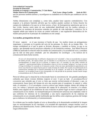 Universidad de Concepción
Facultad de Educación
Postítulo en Lenguaje y Comunicación, 2º Ciclo Básico
Medios Masivos de Comunicación                        Prof. Lester Aliaga Castillo                     Junio de 2011.
que las personas también definen y reconfiguran su ciudadanía en la relación que establecen con los
medios.

Ambas dimensiones son complejas y, como tales, pueden tener aspectos contradictorios. Con
respecto a la primera Garretón advierte que los medios pueden sustituir en forma ilusoria los
campos de ciudadanía a los que no se tiene acceso, a base de homogeneizar apariencias que no se
han vivido, hacerse sentir parte de una modernidad identificada con los medios emisores o
constituirse en sustitutos de proyectos centrales de sentido de vida individual y colectiva. En la
segunda señala que todavía no existe un control suficiente y una regulación democrática de los
medios para preservar el principio de ciudadanía en este campo.

Los medios, protagonistas del ocio

El tercer aspecto es el que reconoce el hecho de que los medios tienen un protagonismo
importante y creciente en la gestión del ocio de las personas. Es decir, de su tiempo libre. Un
tiempo extralaboral en el que la gente se divierte, descansa, y también se forma, ya que es un
espacio que demanda nuevos proyectos culturales y/o de formación continua. José María Perceval
(2000) ha analizado la relación entre los medios de comunicación y la sociedad del ocio y considera
que ha sido un tema poco estudiado por los educadores los sociólogos y los teóricos de la
comunicación hasta fecha reciente.

       Al ocio se le demonizaba bajo el calificativo despreciativo de “ociosidad”, o bien se reconsideraba un aspecto
       del ámbito privado., del espacio íntimo, que no afectaba ni a la educación ni a los medios de comunicación,
       correspondientes al campo útil de la persona, al espacio útil, a la sociedad. En esta doble vertiente de
       “vagancia” y opción personal lúdica, los educadores veían en el ocio un tiempo “peligroso” en el que se corría
       el riesgo de deshacer lo avanzado en el transcurso escolar o bien una mera oportunidad de esparcimiento y de
       recreo cuya función era reparar fuerzas para la vuelta al tiempo de estudio. Por su parte, los profesionales de la
       comunicación entendían que su función primordial era la de ocuparse de temas de la vida pública de las
       personas y, en la medida en que el ocio correspondía a la vida privada de las personas, durante mucho tiempo
       se desentendieron de él. (Perceval,2000: 59).

Perceval afirma que la situación ha evolucionado hacia la coexistencia de dos grandes paradigmas
culturales que tienen visiones distintas respecto al ocio: 1) por un lado el paradigma/liberal
consumista que entiende que el ocio se tiene que asociar exclusivamente al descanso y que, en
consecuencia, busca hacer del tiempo de ocio una ocasión para el escapismo, la catarsis y, sobre
todo, el consumo; y 2) el paradigma creativo-cultural que intenta integrar, dentro del tiempo de
ocio, los valores y procesos que provienen del campo de la educación, la creación y la cultura.
Señala como algunas de las tendencias de esta evolución en primer lugar un nuevo concepto de la
comunicación en los medios no monopolizada por la información noticiosa sino ampliada a todo lo
que conforma los intereses de la comunidad, y una nueva organización de las empresas de
comunicación en un concepto global multimedia que las define como empresas gestoras del tiempo
que se dedican a la información y el entretenimiento.

Es evidente que los medios ligados al ocio se desarrollan en la denominada sociedad de la imagen
(que no necesariamente ha de vincularse a la sociedad del espectáculo, aunque muchas veces se
produzca una identificación). Ferrés (2000) define la nueva cultura de la imagen a partir de grandes
rasgos diferenciales:


                                                                                                                       8
 