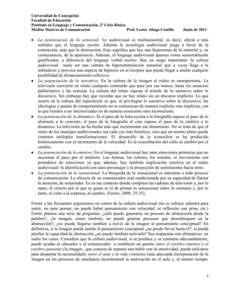 Universidad de Concepción
Facultad de Educación
Postítulo en Lenguaje y Comunicación, 2º Ciclo Básico
Medios Masivos de Comunicación                        Prof. Lester Aliaga Castillo     Junio de 2011.

   La potenciación de lo sensorial: Lo audiovisual es multisensorial, es decir, afecta a más
   sentidos que el lenguaje escrito. Además la tecnología audiovisual juega a favor de la
   concreción, más que la abstracción. Esto significa que hay una hegemonía de lo material y, en
   consecuencia, de la apariencia. Además, el lenguaje audiovisual aparece como sensorialmente
   gratificador, a diferencia del lenguaje verbal escrito. Hay un rasgo importante: la cultura
   audiovisual suele ser una cultura de hiperestimulación sensorial que a veces llega a la
   sobredosis y provoca una especie de hipnosis en el receptor que puede llegar a anular cualquier
   posibilidad de distanciamiento reflexivo.
   La potenciación de lo narrativo: En la cultura de la imagen el relato es omnipresente. La
   televisión convierte en relato cualquier contenido que pase por sus manos, hasta los anuncios
   publicitarios y las noticias. La cultura del relato supone el triunfo de lo narrativo sobre lo
   discursivo. Sin embargo hay que recordar que no hay relato sin un discurso implícito. Lo que
   ocurre en la cultura del espectáculo es que, al privilegiar lo narrativo sobre lo discursivo, las
   ideologías y pautas de comportamiento no se comunican de manera explícita sino implícita, con
   lo que tienden a ser interiorizadas no de manera consciente sino inconsciente.
   La potenciación de lo dinámico: Si el paso de la letra escrita a la fotografía supuso el paso de lo
   abstracto a lo concreto, el paso de la fotografía al cine supuso el paso de lo estático a lo
   dinámico. La televisión no ha hecho más que incrementar ese dinamismo. No se trata de que el
   ritmo de los mensajes audiovisuales sea cada vez más frenético, sino que un mismo plano puede
   contener múltiples transformaciones. El desarrollo de la iconosfera se ha producido
   históricamente con el incremento de la velocidad. Es la exacerbación del culto al cambio por el
   cambio.
   La potenciación de lo emotivo: En el lenguaje audiovisual hay unas emociones primarias que no
   necesitan el paso por el intelecto. Las formas, los colores, los sonidos, el movimiento son
   portadores de emociones ya que, además, hay también implicación emotiva en el relato
   audiovisual: la identificación con unos personajes y la proyección de sentimientos hacia otros.
   La potenciación de lo sensacional: La búsqueda de lo sensacional es inherente a todo proceso
   de comunicación. La eficacia de un comunicador está condicionada por su capacidad de llamar
   la atención, de sorprender. Es en ese contexto donde compiten las cadenas de televisión y, por lo
   tanto, el criterio por el que se guían es el de primar lo sensacional sobre lo rutinario y, por lo
   tanto, el culto a la sorpresa, al cambio. (Ferrés, 2000: 25-35).

Frente a los frecuentes argumentos en contra de la cultura audiovisual (no es cultura; adiestra para
sentir, no para pensar; no puede haber pensamiento con velocidad, ni reflexión con prisa, etc.)
Ferrés plantea una serie de preguntas: ¿sólo puede generarse un proceso de abstracción desde la
palabra?; ¿la imagen, como símbolo, no puede generar procesos que desemboquen en la
abstracción?; ¿no puede llegarse también a través de la imagen al pensamiento conceptual? En
definitiva, si la imagen puede anular el pensamiento conceptual ¿no puede llevar hasta él?; si puede
atrofiar la capacidad de abstracción ¿no puede también activarla? Sus respuestas son afirmativas en
todos los casos. Considera que la cultura audiovisual, si se produce y se consume adecuadamente,
puede ayudar al educador y al comunicador a establecer un puente entre el cerebro emotivo y el
cerebro pensante (la imagen , que conecta de manera inevitable con la emotividad, puede utilizarse
para despertar la racionalidad); entre el aula y la vida cotidiana (una adecuada incorporación de la
imagen en los procesos de enseñanza incrementará la motivación en el aula y, al mismo tiempo,


                                                                                                    9
 