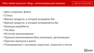 Типы полей сущности «Bug», используемые для анализа
• Даты создания, фикса
• Статус
• Версия продукта, в которой исправлен баг
• Версия продукта, в которой исправляется баг
• Команда разработки
• Тип бага
• Источник возникновения
• Причина возникновения бага (категория, детализация)
• Причина пропуска в релиз
• Планирование к тестовому покрытию, покрытие в тестах
 