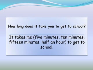 How long does it take you to get to school?


It takes me (five minutes, ten minutes,
fifteen minutes, half an hour) to get to
                school.
 