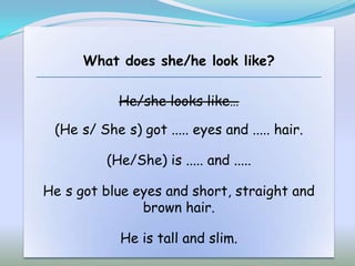 What does she/he look like?

            He/she looks like…

 (He s/ She s) got ..... eyes and ..... hair.

          (He/She) is ..... and .....

He s got blue eyes and short, straight and
               brown hair.

            He is tall and slim.
 