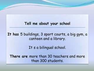 Tell me about your school

It has 5 buildings, 3 sport courts, a big gym, a
            canteen and a library.

            It s a bilingual school.

 There are more than 30 teachers and more
            than 300 students.
 