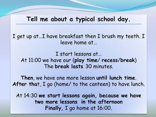 Tell me about a typical school day.

I get up at…I have breakfast then I brush my teeth. I
                   leave home at…

                 I start lessons at…
   At 11:00 we have our (play time/ recess/break)
            The break lasts 30 minutes.

   Then, we have one more lesson until lunch time.
After that, I go (home/ to the canteen) to have lunch.

 At 14:30 we start lessons again, because we have
        two more lessons in the afternoon
            Finally, I go home at 16:00.
 