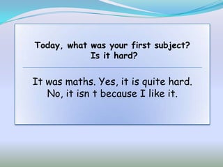 Today, what was your first subject?
            Is it hard?


It was maths. Yes, it is quite hard.
   No, it isn t because I like it.
 