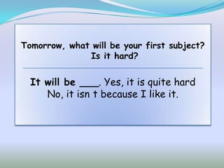 Tomorrow, what will be your first subject?
              Is it hard?


  It will be ___. Yes, it is quite hard
     No, it isn t because I like it.
 
