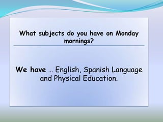 What subjects do you have on Monday
              mornings?



We have … English, Spanish Language
     and Physical Education.
 