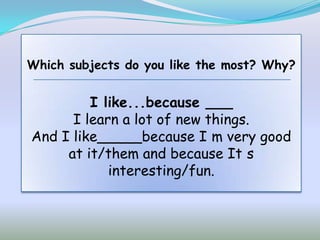 Which subjects do you like the most? Why?


         I like...because ___
      I learn a lot of new things.
And I like_____because I m very good
     at it/them and because It s
            interesting/fun.
 