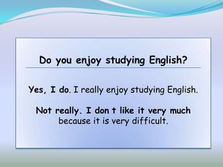 Do you enjoy studying English?

Yes, I do. I really enjoy studying English.

 Not really. I don t like it very much
      because it is very difficult.
 