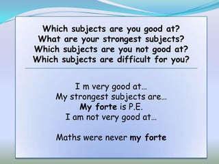 Which subjects are you good at?
 What are your strongest subjects?
Which subjects are you not good at?
Which subjects are difficult for you?


          I m very good at…
     My strongest subjects are…
           My forte is P.E.
       I am not very good at…

     Maths were never my forte
 