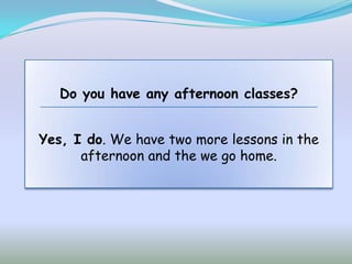 Do you have any afternoon classes?


Yes, I do. We have two more lessons in the
      afternoon and the we go home.
 
