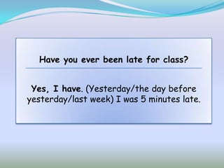Have you ever been late for class?


 Yes, I have. (Yesterday/the day before
yesterday/last week) I was 5 minutes late.
 