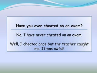 Have you ever cheated on an exam?

   No, I have never cheated on an exam.

Well, I cheated once but the teacher caught
              me. It was awful!
 