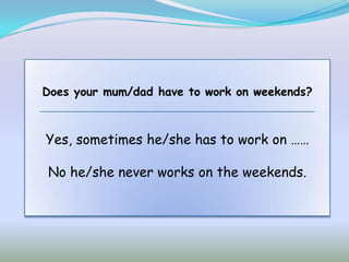 Does your mum/dad have to work on weekends?



Yes, sometimes he/she has to work on ……

No he/she never works on the weekends.
 