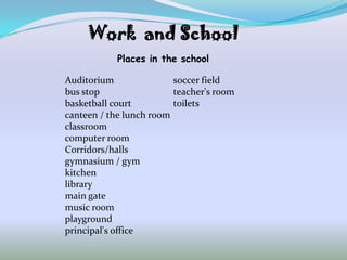 Work and School
            Places in the school

Auditorium               soccer field
bus stop                 teacher's room
basketball court         toilets
canteen / the lunch room
classroom
computer room
Corridors/halls
gymnasium / gym
kitchen
library
main gate
music room
playground
principal's office
 