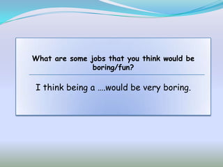 What are some jobs that you think would be
               boring/fun?

I think being a ….would be very boring.
 