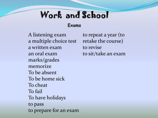 Work and School
                 Exams

A listening exam         to repeat a year (to
a multiple choice test   retake the course)
a written exam           to revise
an oral exam             to sit/take an exam
marks/grades
memorize
To be absent
To be home sick
To cheat
To fail
To have holidays
to pass
to prepare for an exam
 