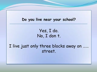 Do you live near your school?


               Yes, I do.
              No, I don t.

I live just only three blocks away on ……
                  street.
 
