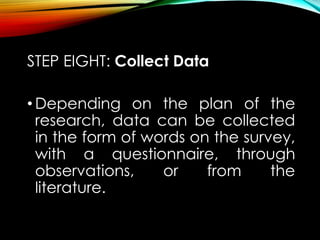 STEP EIGHT: Collect Data
• Depending on the plan of the
research, data can be collected
in the form of words on the survey,
with a questionnaire, through
observations, or from the
literature.
 