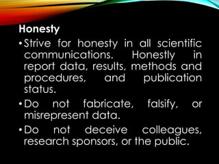 Honesty
• Strive for honesty in all scientific
communications. Honestly in
report data, results, methods and
procedures, and publication
status.
• Do not fabricate, falsify, or
misrepresent data.
• Do not deceive colleagues,
research sponsors, or the public.
 