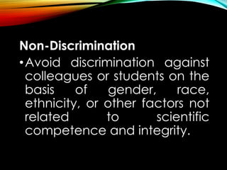 Non-Discrimination
•Avoid discrimination against
colleagues or students on the
basis of gender, race,
ethnicity, or other factors not
related to scientific
competence and integrity.
 