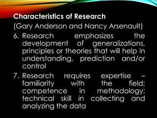 Characteristics of Research
(Gary Anderson and Nancy Arsenault)
6. Research emphasizes the
development of generalizations,
principles or theories that will help in
understanding, prediction and/or
control
7. Research requires expertise –
familiarity with the field;
competence in methodology;
technical skill in collecting and
analyzing the data
 