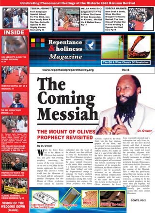 1Repentance & Holiness Magazine
Repentance
holiness&
Magazine
www.repentandpreparetheway.org Vol 8
Dr. Owuor
INSIDE
TERESA JEBIWOT:
From Chepsigot
Special School
For The Blind, was
born totally Blind &
Her Eyes Instantly
Opened At The
Mighty Kisumu
Revival Pg 14
MELSA AMBUTSO:
Crippled For 17 Yrs
& When The Power
Of God Descended,
At Kisumu, She Got
Up & Walked Away
Pg 17
DORCAS MASINDE:
Born Deaf & Dumb,
When She Was
Brought To Kisumu
Revival, The LORD
Himself Visited Her
In The Meeting &
Opened Her Deaf
Ears Pg19
Celebrating Phenomenal Healings at the Historic 2010 Kisumu Revival
Dr. Toromo (left), Senior Ass.
Dir. of Med. Services, Clinical
Officer Rahab (centre) and Dr.
Catherine (right) Senior Ass. Dir.
of Med. Services, present DNA-
PCR NEGATIVE result of healed
patients
THE MOUNT OF OLIVES
PROPHECY REVISITED
The
Coming
Messiah
Tabernacle of Moses
& The Calvary Cross
The Scroll
Consecrated
Bread
Tending the Lamp
The Oil & Wine Church Of Revelation
VISION OF THE
WEDDING GOWN
(Inside)
By Dr. Owuor
CONTD. PG 2
W
hen the LORD Jesus
sat at the Mount of
Olives on that material
day, and gave that stunning
prophecy concerning the
release of the FOUR HORSEMEN
OF THE APOCALYPSE, little did the
nations appreciate the overall
impact that utterance would
wield into the lifestream of
the church and her subsequent
eternity. Perception that this
Mount of Olives prediction
would indeed be indelibly
embedded into the heart of
the church, was then difficult
to come by. Realization that
this Olivet Mountain prophecy
would eventually become
the most central Discourse
in the entire bible combined,
is a highlight that could have
only been birthed out with
the dispensational change as
ordained by Godʼs endtime
clock. By virtue of its towering
prominence among the events
culminating into rapture, the
Olivet prophecy was hence
PROPHECY OF WAR IN THE
KOREAN PENINSULA Pg 30
GLOBAL ECONOMIC
CRISIS WORSENS Pg 28
WHEN THE CRIPPLE GOT UP &
WALKED Pg 17
THE DAY 60 DEAF EARS
OPENED Pg 19
HOW HIV/AIDS WAS HEALED
& TESTED HIV NEGATIVE BY
ANTIBODY & DNA PCR Pg 21
HOW JEBIWOT’S BLIND EYES
OPENED IN KISUMU
Pg 14
skilfully crafted by the Holy
Spirit into the four glorious
gospels of the bible, and
dexterouslywoventoconstitute
the spiritual texture that defines
endtime events. As a matter of
fact, it is said of the bible that
the Olivet Discourse critically
qualifies the adeptness with
which scriptural self-revelation
was imbued. According to the
fascination of its present-day
fulfilment, the Mount of Olives
prophecy can be accurately
accounted as an allotment
whose spiritual compensation
is equitable with the entry
of the saints into rapture.
This is how in that Mount of
Olives utterance, the LORD
Jesus essentially denoted manʼs
redemption not only from sin,
but also into the most desired
eternity with God. A rational
glance at the entire bible as its
stands, one would not resist
the pervading elegance with
which the Olivet Prophecy
literally permeates in spiritual
dominance, above every
scriptural domain. Dominance
in the sense that this Discourse
spells out the advent of
the coming of the Messiah.
This is what has particularly
earned the fore-warning on the
coming of the FOUR APOCALYPTIC
HORSEMEN, a calling to be the
most central prophecy in the
entire bible put together. All
the other prophecies in the bible
literally just revolve
around this most central
Discourse.
 