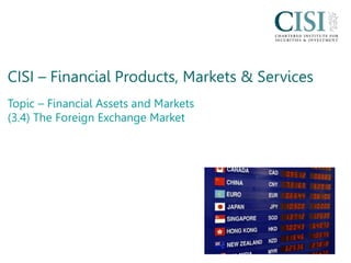 CISI – Financial Products, Markets & Services
Topic – Financial Assets and Markets
(3.4) The Foreign Exchange Market
 