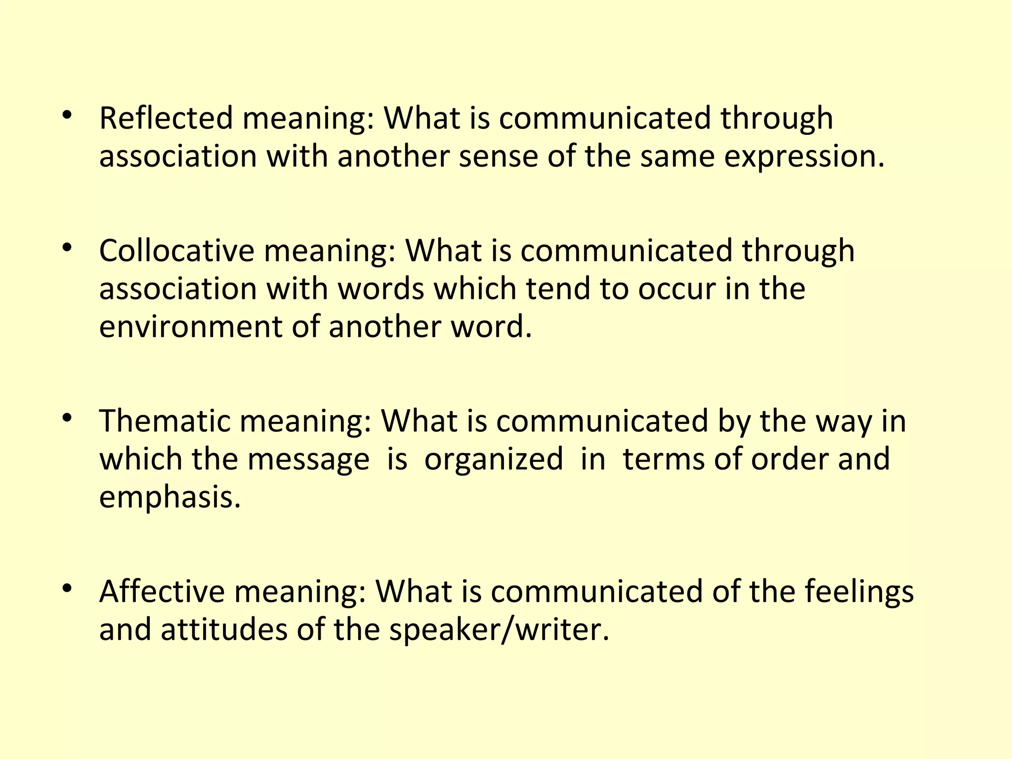 • Reflected meaning: What is communicated through
association with another sense of the same expression.
• Collocative meaning: What is communicated through
association with words which tend to occur in the
environment of another word.
• Thematic meaning: What is communicated by the way in
which the message is organized in terms of order and
emphasis.
• Affective meaning: What is communicated of the feelings
and attitudes of the speaker/writer.

 