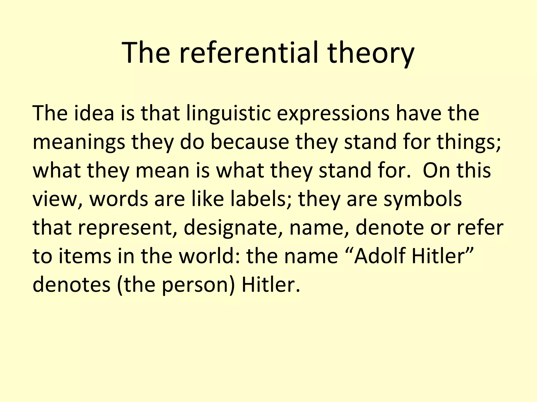 The referential theory
The idea is that linguistic expressions have the
meanings they do because they stand for things;
what they mean is what they stand for. On this
view, words are like labels; they are symbols
that represent, designate, name, denote or refer
to items in the world: the name “Adolf Hitler”
denotes (the person) Hitler.

 