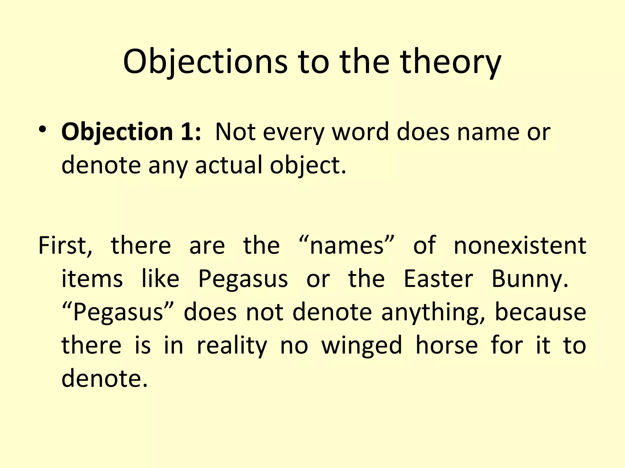 Objections to the theory
• Objection 1: Not every word does name or
denote any actual object.
First, there are the “names” of nonexistent
items like Pegasus or the Easter Bunny.
“Pegasus” does not denote anything, because
there is in reality no winged horse for it to
denote.

 