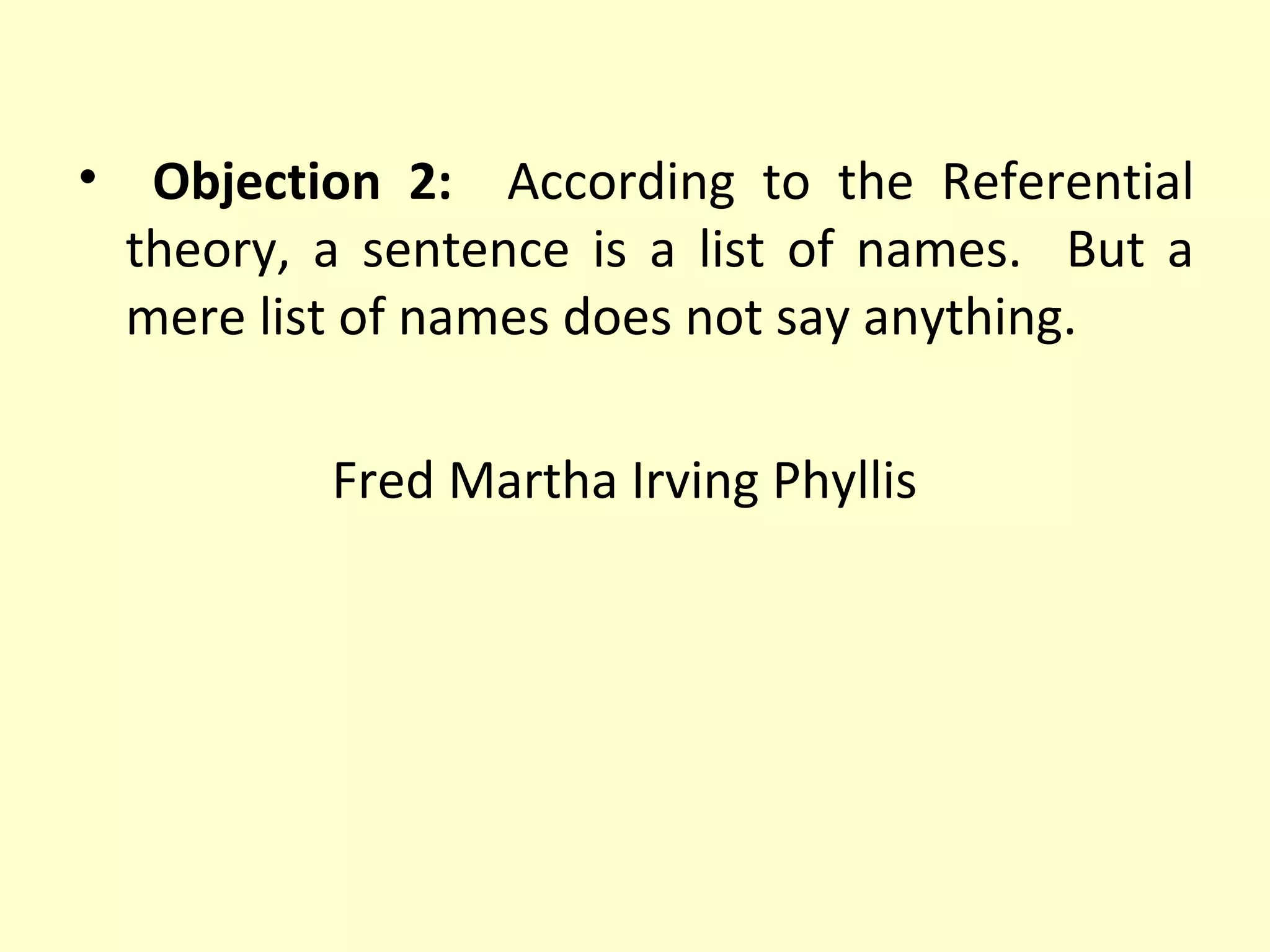 • Objection 2: According to the Referential
theory, a sentence is a list of names. But a
mere list of names does not say anything.
Fred Martha Irving Phyllis

 