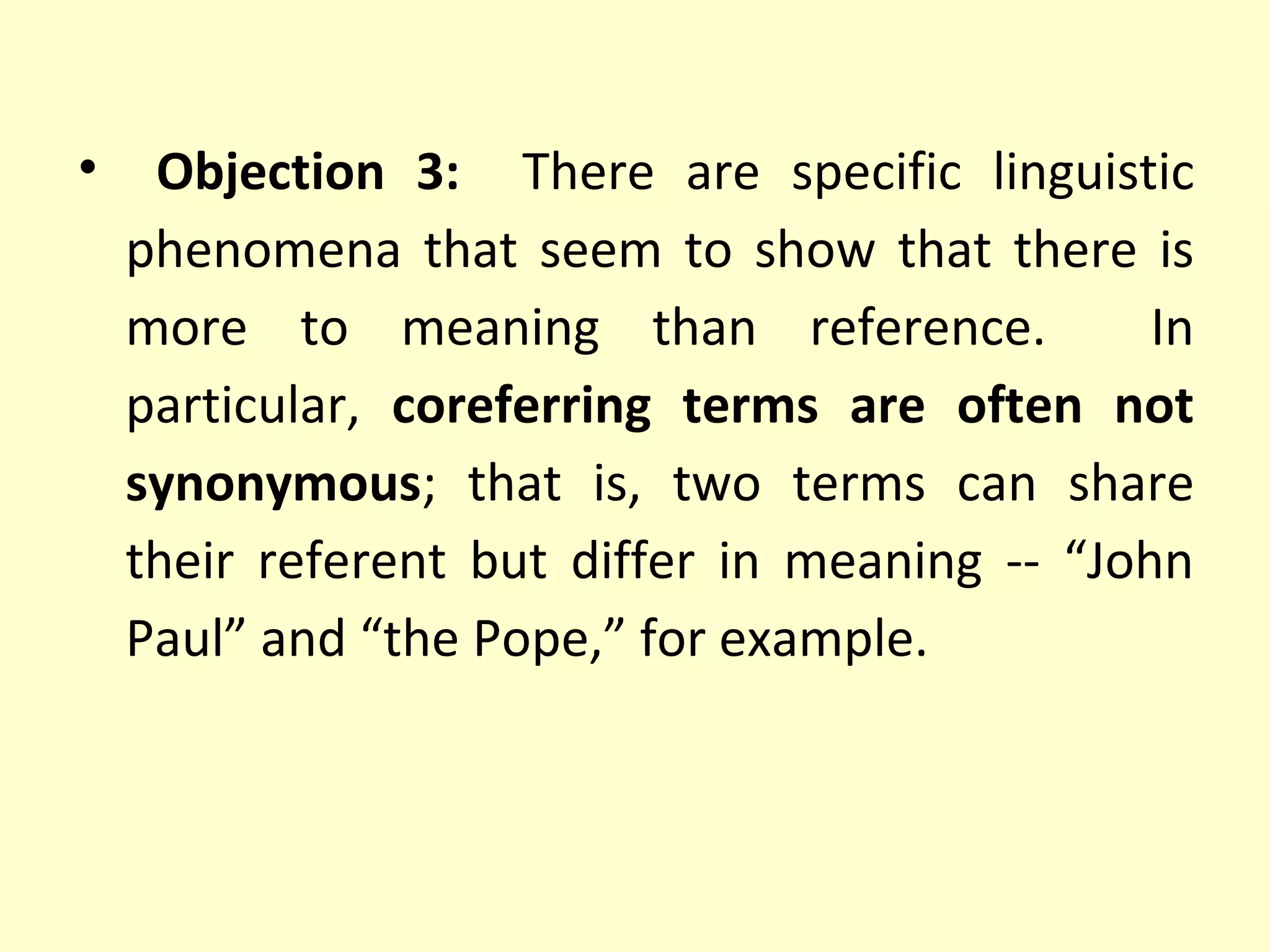 •

Objection 3: There are specific linguistic
phenomena that seem to show that there is
more to meaning than reference.
In
particular, coreferring terms are often not
synonymous; that is, two terms can share
their referent but differ in meaning -- “John
Paul” and “the Pope,” for example.

 
