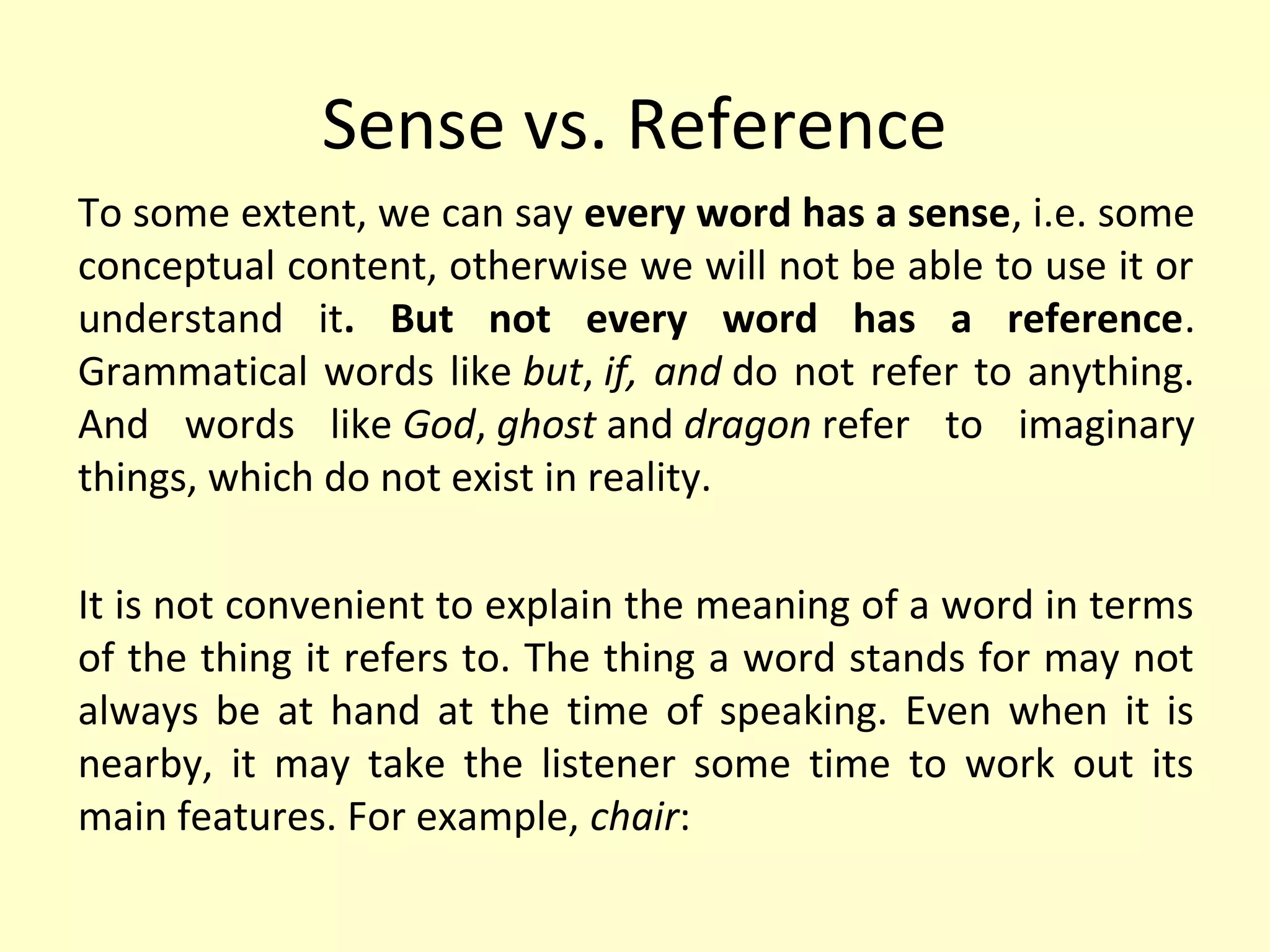 Sense vs. Reference
To some extent, we can say every word has a sense, i.e. some
conceptual content, otherwise we will not be able to use it or
understand it. But not every word has a reference.
Grammatical words like but, if, and do not refer to anything.
And words like God, ghost and dragon refer to imaginary
things, which do not exist in reality.
It is not convenient to explain the meaning of a word in terms
of the thing it refers to. The thing a word stands for may not
always be at hand at the time of speaking. Even when it is
nearby, it may take the listener some time to work out its
main features. For example, chair:

 