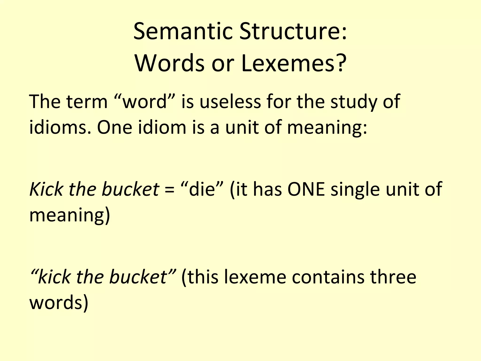 Semantic Structure:
Words or Lexemes?
The term “word” is useless for the study of
idioms. One idiom is a unit of meaning:
Kick the bucket = “die” (it has ONE single unit of
meaning)
“kick the bucket” (this lexeme contains three
words)

 