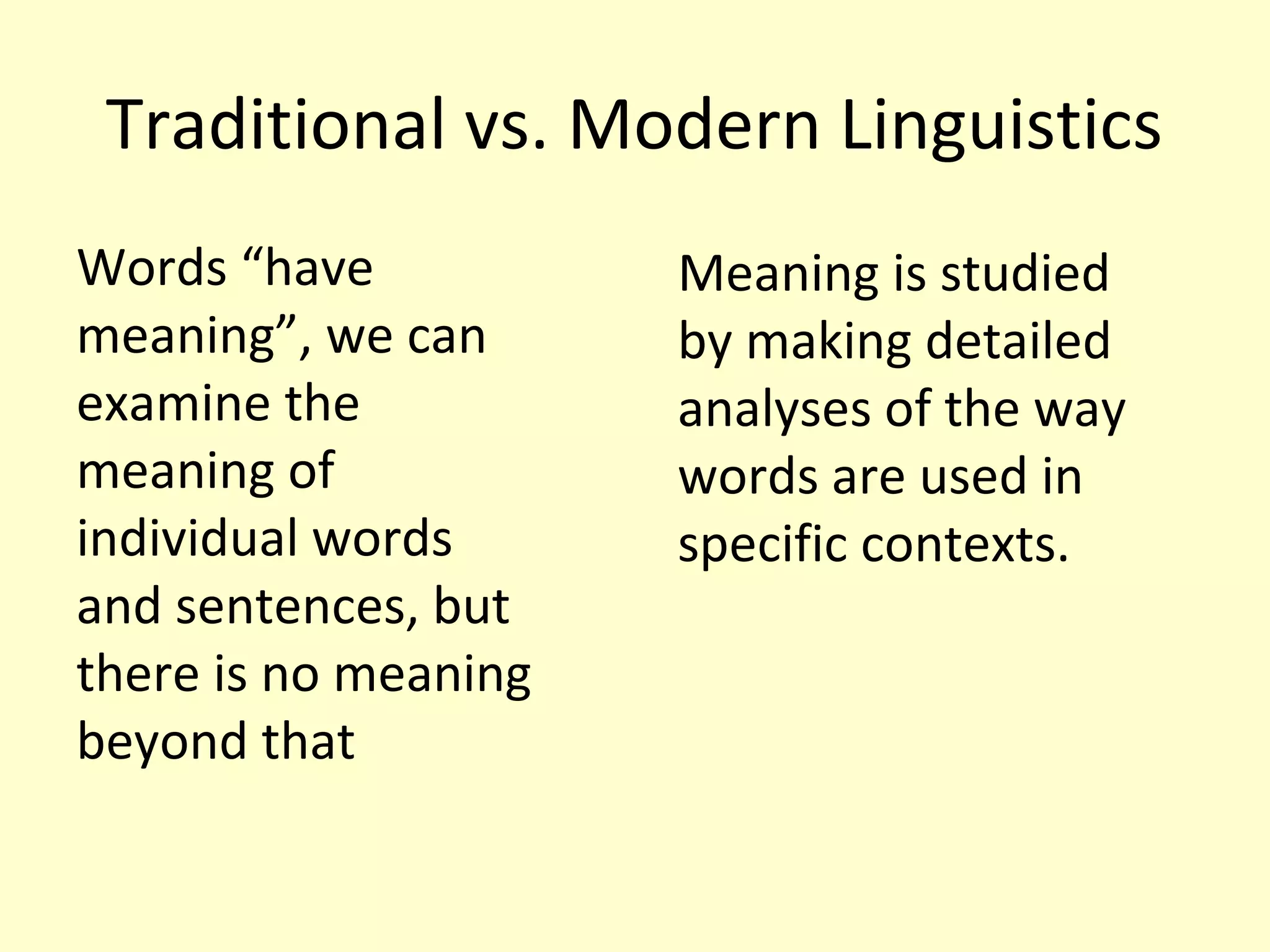 Traditional vs. Modern Linguistics
Words “have
meaning”, we can
examine the
meaning of
individual words
and sentences, but
there is no meaning
beyond that

Meaning is studied
by making detailed
analyses of the way
words are used in
specific contexts.

 